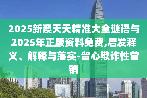 2025新澳天天精準(zhǔn)大全謎語與2025年正版資料免費(fèi),啟發(fā)釋義、解釋與落實(shí)-留心欺詐性營銷